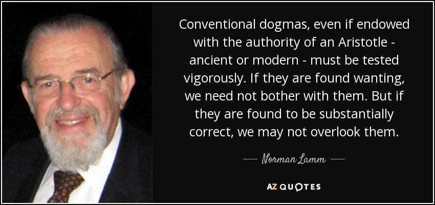 Conventional dogmas, even if endowed with the authority of an Aristotle - ancient or modern - must be tested vigorously. If they are found wanting, we need not bother with them. But if they are found to be substantially correct, we may not overlook them. - Norman Lamm