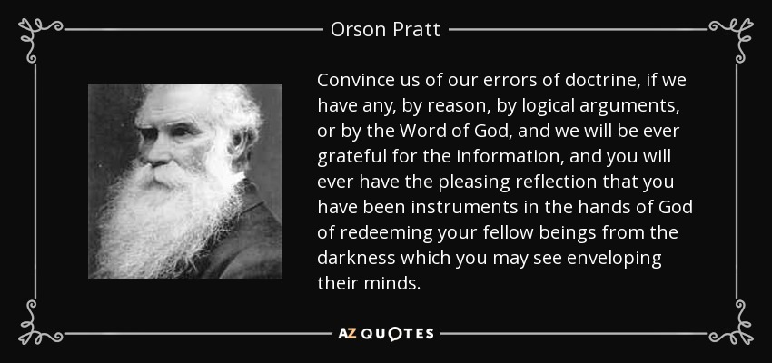 Convince us of our errors of doctrine, if we have any, by reason, by logical arguments, or by the Word of God, and we will be ever grateful for the information, and you will ever have the pleasing reflection that you have been instruments in the hands of God of redeeming your fellow beings from the darkness which you may see enveloping their minds. - Orson Pratt