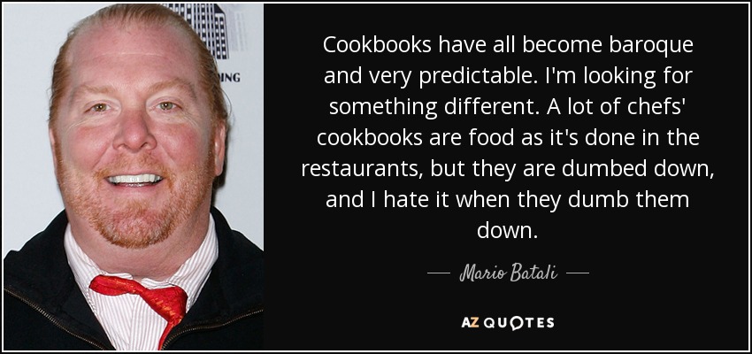 Cookbooks have all become baroque and very predictable. I'm looking for something different. A lot of chefs' cookbooks are food as it's done in the restaurants, but they are dumbed down, and I hate it when they dumb them down. - Mario Batali