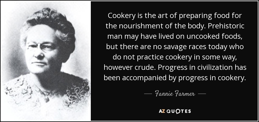Cookery is the art of preparing food for the nourishment of the body. Prehistoric man may have lived on uncooked foods, but there are no savage races today who do not practice cookery in some way, however crude. Progress in civilization has been accompanied by progress in cookery. - Fannie Farmer