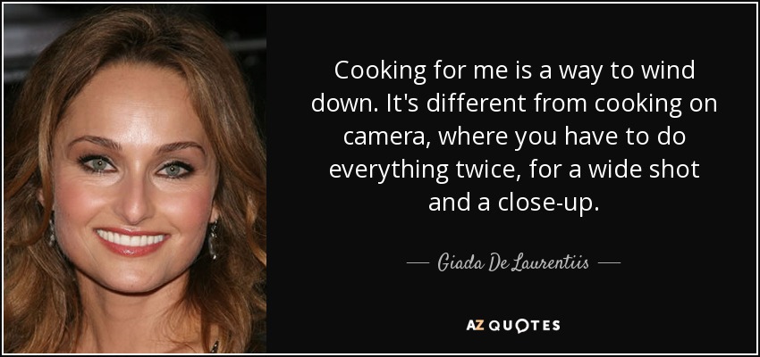 Cooking for me is a way to wind down. It's different from cooking on camera, where you have to do everything twice, for a wide shot and a close-up. - Giada De Laurentiis