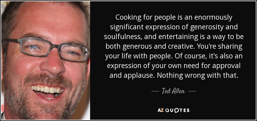 Cooking for people is an enormously significant expression of generosity and soulfulness, and entertaining is a way to be both generous and creative. You're sharing your life with people. Of course, it's also an expression of your own need for approval and applause. Nothing wrong with that. - Ted Allen