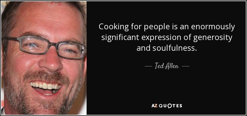 Cooking for people is an enormously significant expression of generosity and soulfulness. - Ted Allen