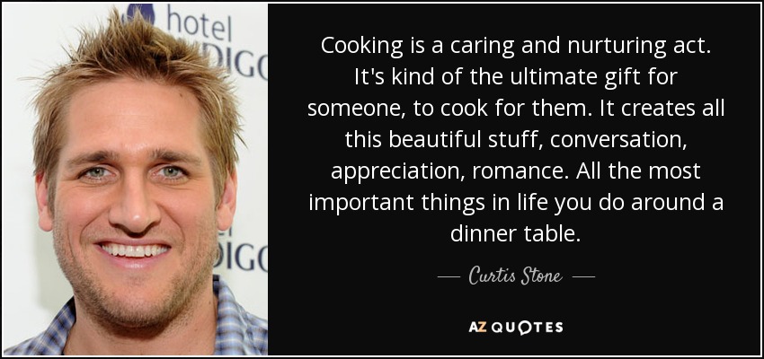 Cooking is a caring and nurturing act. It's kind of the ultimate gift for someone, to cook for them. It creates all this beautiful stuff, conversation, appreciation, romance. All the most important things in life you do around a dinner table. - Curtis Stone