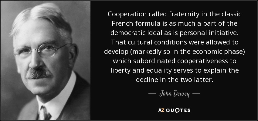 Cooperation called fraternity in the classic French formula is as much a part of the democratic ideal as is personal initiative. That cultural conditions were allowed to develop (markedly so in the economic phase) which subordinated cooperativeness to liberty and equality serves to explain the decline in the two latter. - John Dewey