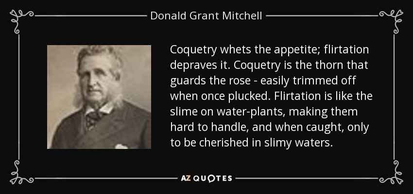 Coquetry whets the appetite; flirtation depraves it. Coquetry is the thorn that guards the rose - easily trimmed off when once plucked. Flirtation is like the slime on water-plants, making them hard to handle, and when caught, only to be cherished in slimy waters. - Donald Grant Mitchell