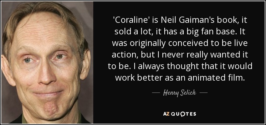 'Coraline' is Neil Gaiman's book, it sold a lot, it has a big fan base. It was originally conceived to be live action, but I never really wanted it to be. I always thought that it would work better as an animated film. - Henry Selick