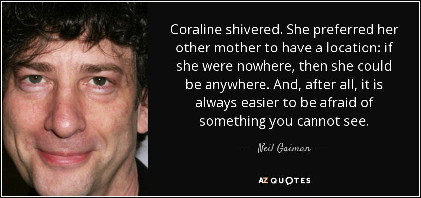 Coraline shivered. She preferred her other mother to have a location: if she were nowhere, then she could be anywhere. And, after all, it is always easier to be afraid of something you cannot see. - Neil Gaiman