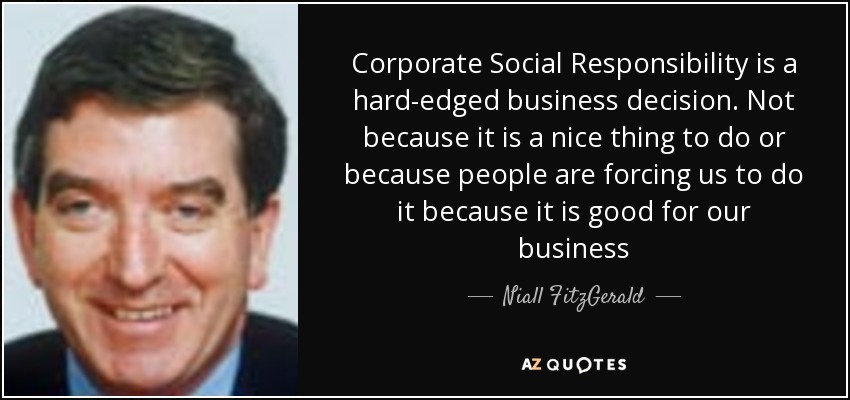 Corporate Social Responsibility is a hard-edged business decision. Not because it is a nice thing to do or because people are forcing us to do it because it is good for our business - Niall FitzGerald