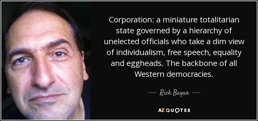 Corporation: a miniature totalitarian state governed by a hierarchy of unelected officials who take a dim view of individualism, free speech, equality and eggheads. The backbone of all Western democracies. - Rick Bayan