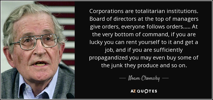 Corporations are totalitarian institutions. Board of directors at the top of managers give orders, everyone follows orders..... At the very bottom of command, if you are lucky you can rent yourself to it and get a job , and if you are sufficiently propagandized you may even buy some of the junk they produce and so on. - Noam Chomsky