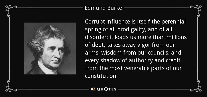 Corrupt influence is itself the perennial spring of all prodigality, and of all disorder; it loads us more than millions of debt; takes away vigor from our arms, wisdom from our councils, and every shadow of authority and credit from the most venerable parts of our constitution. - Edmund Burke