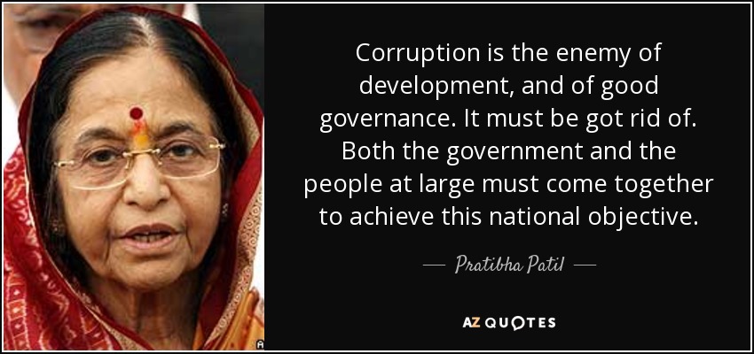 Corruption is the enemy of development, and of good governance. It must be got rid of. Both the government and the people at large must come together to achieve this national objective. - Pratibha Patil