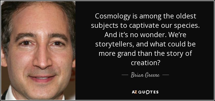 Cosmology is among the oldest subjects to captivate our species. And it’s no wonder. We’re storytellers, and what could be more grand than the story of creation? - Brian Greene