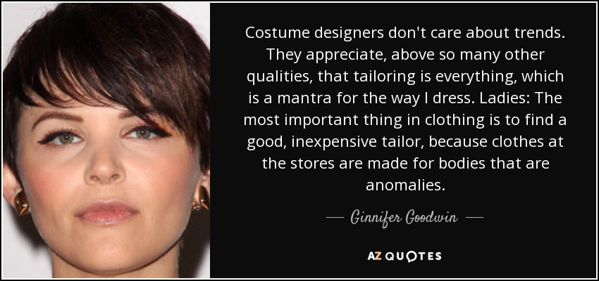 Costume designers don't care about trends. They appreciate, above so many other qualities, that tailoring is everything, which is a mantra for the way I dress. Ladies: The most important thing in clothing is to find a good, inexpensive tailor, because clothes at the stores are made for bodies that are anomalies. - Ginnifer Goodwin