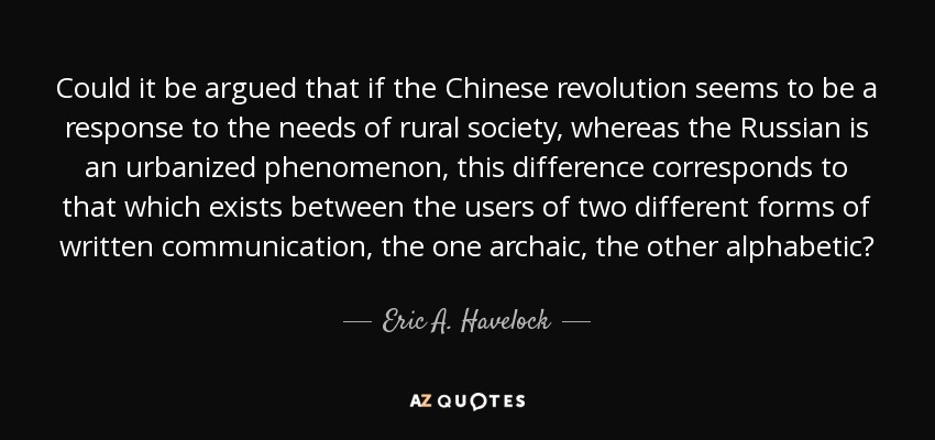 Could it be argued that if the Chinese revolution seems to be a response to the needs of rural society, whereas the Russian is an urbanized phenomenon, this difference corresponds to that which exists between the users of two different forms of written communication, the one archaic, the other alphabetic? - Eric A. Havelock