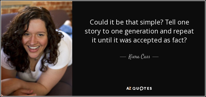 Could it be that simple? Tell one story to one generation and repeat it until it was accepted as fact? - Kiera Cass