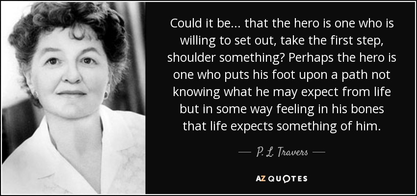 Could it be ... that the hero is one who is willing to set out, take the first step, shoulder something? Perhaps the hero is one who puts his foot upon a path not knowing what he may expect from life but in some way feeling in his bones that life expects something of him. - P. L. Travers