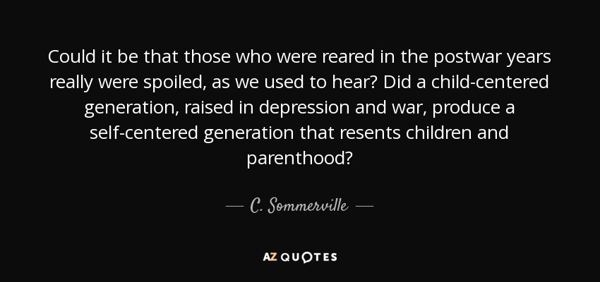 Could it be that those who were reared in the postwar years really were spoiled, as we used to hear? Did a child-centered generation, raised in depression and war, produce a self-centered generation that resents children and parenthood? - C. Sommerville