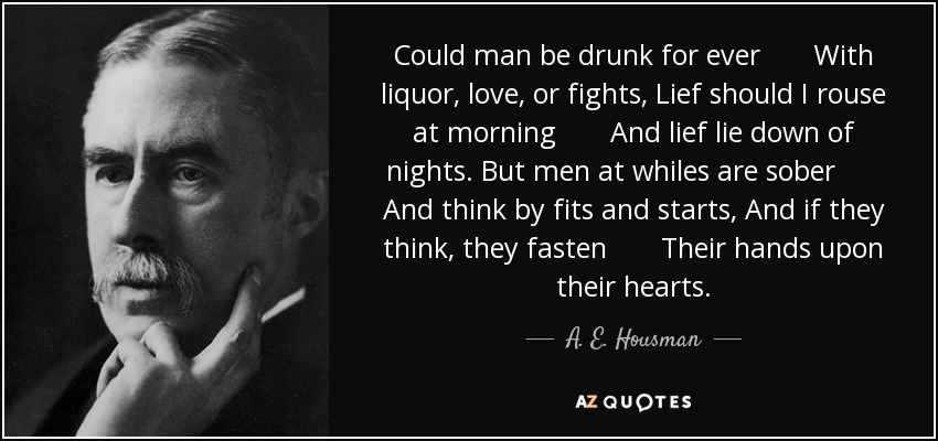 Could man be drunk for ever With liquor, love, or fights, Lief should I rouse at morning And lief lie down of nights. But men at whiles are sober And think by fits and starts, And if they think, they fasten Their hands upon their hearts. - A. E. Housman