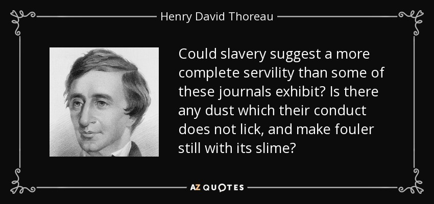 Could slavery suggest a more complete servility than some of these journals exhibit? Is there any dust which their conduct does not lick, and make fouler still with its slime? - Henry David Thoreau