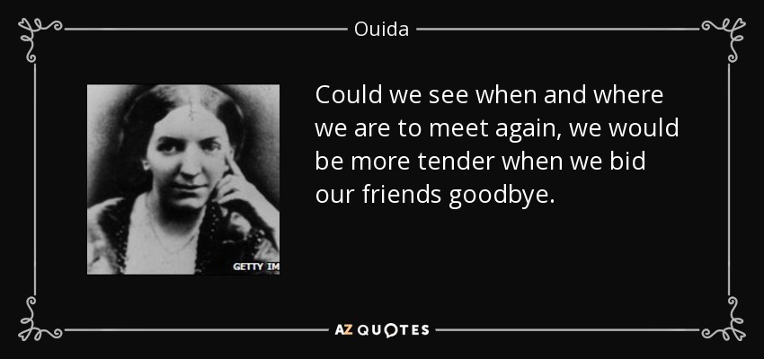 Could we see when and where we are to meet again, we would be more tender when we bid our friends goodbye. - Ouida