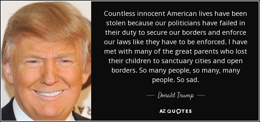 Countless innocent American lives have been stolen because our politicians have failed in their duty to secure our borders and enforce our laws like they have to be enforced. I have met with many of the great parents who lost their children to sanctuary cities and open borders. So many people, so many, many people. So sad. - Donald Trump
