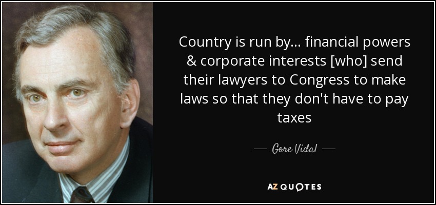 Country is run by... financial powers & corporate interests [who] send their lawyers to Congress to make laws so that they don't have to pay taxes - Gore Vidal