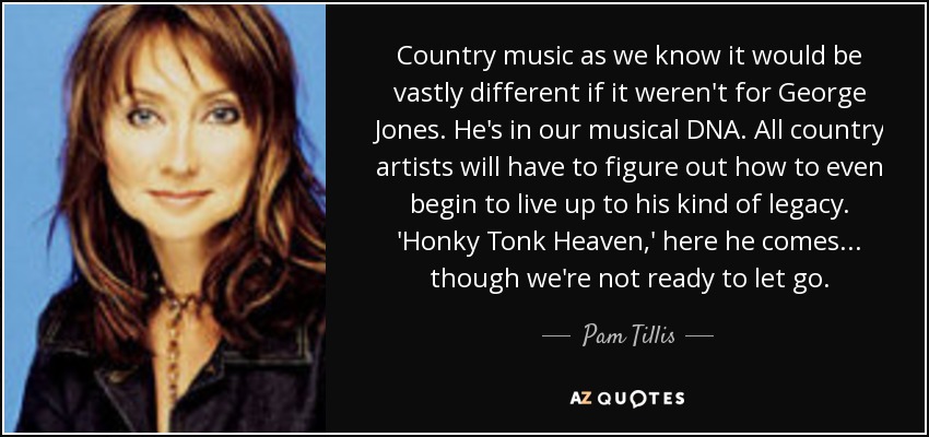 Country music as we know it would be vastly different if it weren't for George Jones. He's in our musical DNA. All country artists will have to figure out how to even begin to live up to his kind of legacy. 'Honky Tonk Heaven,' here he comes... though we're not ready to let go. - Pam Tillis