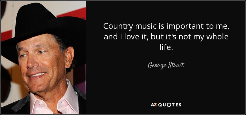 Country music is important to me, and I love it, but it's not my whole life. - George Strait
