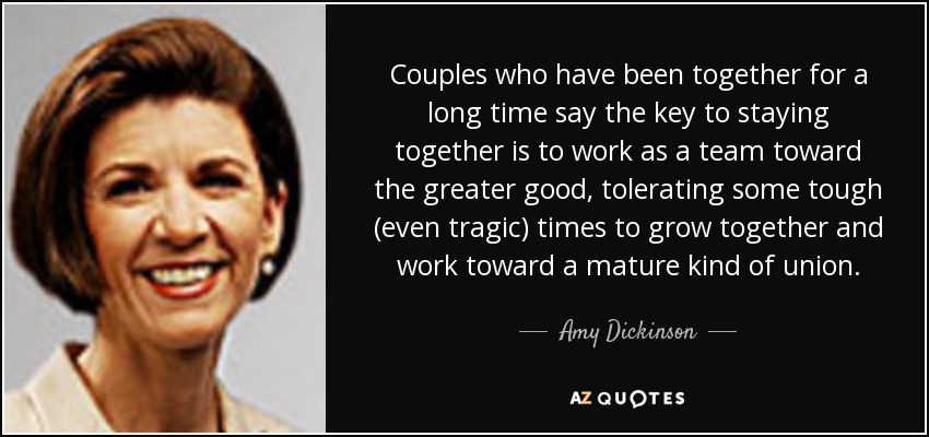 Couples who have been together for a long time say the key to staying together is to work as a team toward the greater good, tolerating some tough (even tragic) times to grow together and work toward a mature kind of union. - Amy Dickinson
