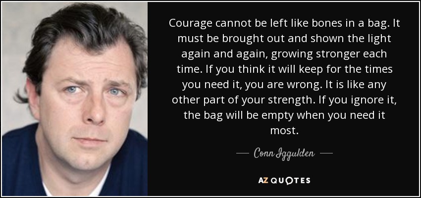 Courage cannot be left like bones in a bag. It must be brought out and shown the light again and again, growing stronger each time. If you think it will keep for the times you need it, you are wrong. It is like any other part of your strength. If you ignore it, the bag will be empty when you need it most. - Conn Iggulden