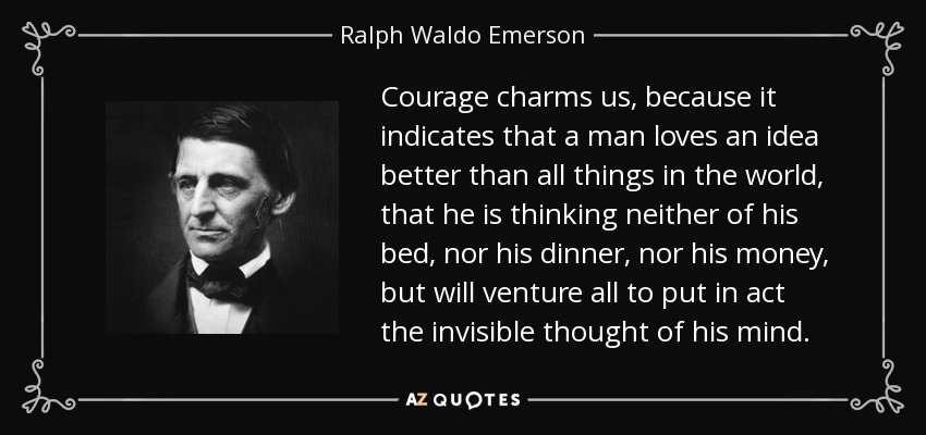 Courage charms us, because it indicates that a man loves an idea better than all things in the world, that he is thinking neither of his bed, nor his dinner, nor his money, but will venture all to put in act the invisible thought of his mind. - Ralph Waldo Emerson