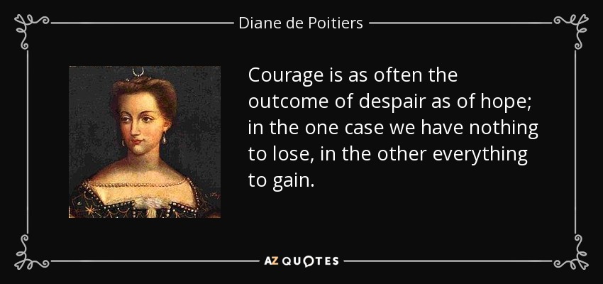 Courage is as often the outcome of despair as of hope; in the one case we have nothing to lose, in the other everything to gain. - Diane de Poitiers