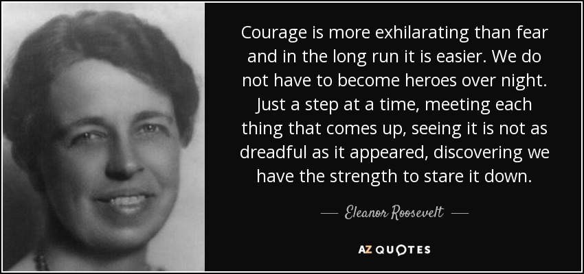 Courage is more exhilarating than fear and in the long run it is easier. We do not have to become heroes over night. Just a step at a time, meeting each thing that comes up, seeing it is not as dreadful as it appeared, discovering we have the strength to stare it down. - Eleanor Roosevelt