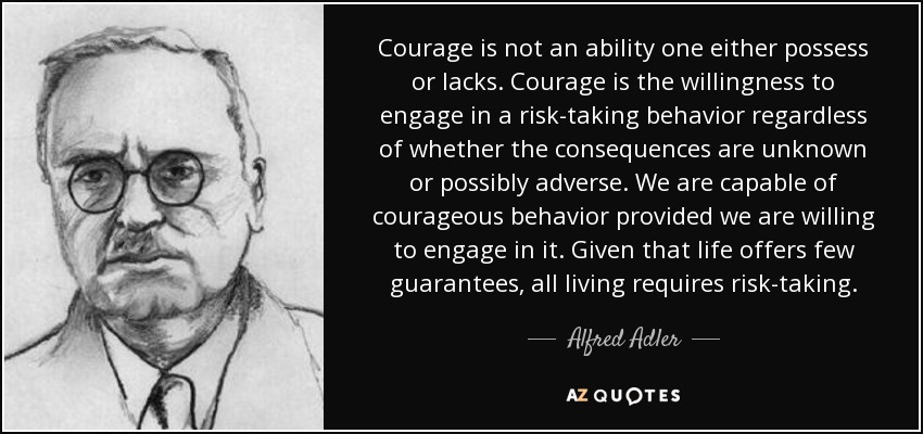 Courage is not an ability one either possess or lacks. Courage is the willingness to engage in a risk-taking behavior regardless of whether the consequences are unknown or possibly adverse. We are capable of courageous behavior provided we are willing to engage in it. Given that life offers few guarantees, all living requires risk-taking. - Alfred Adler