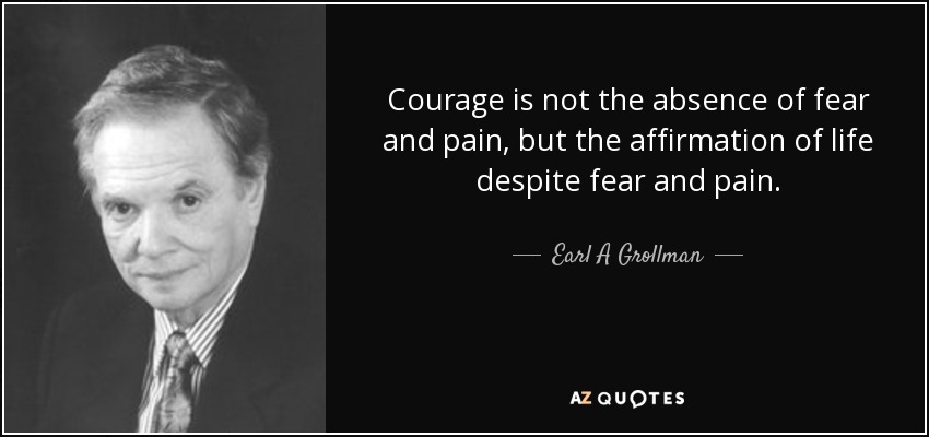 Courage is not the absence of fear and pain, but the affirmation of life despite fear and pain. - Earl A Grollman
