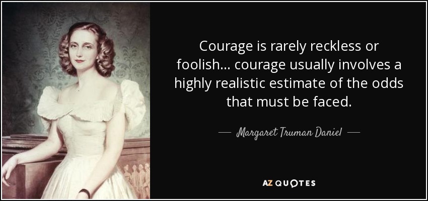 Courage is rarely reckless or foolish... courage usually involves a highly realistic estimate of the odds that must be faced. - Margaret Truman Daniel