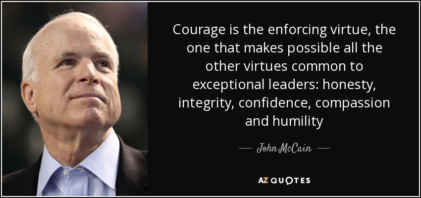Courage is the enforcing virtue, the one that makes possible all the other virtues common to exceptional leaders: honesty, integrity, confidence, compassion and humility - John McCain