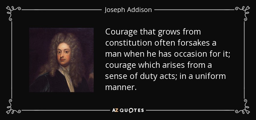 Courage that grows from constitution often forsakes a man when he has occasion for it; courage which arises from a sense of duty acts; in a uniform manner. - Joseph Addison