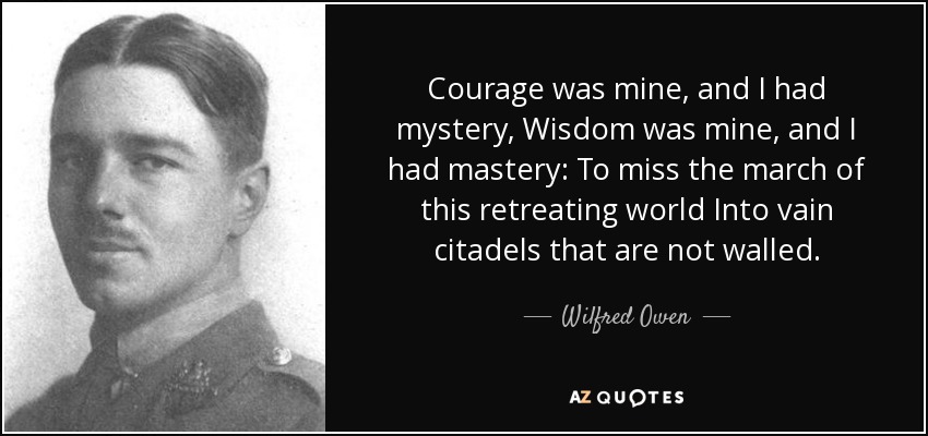 Courage was mine, and I had mystery, Wisdom was mine, and I had mastery: To miss the march of this retreating world Into vain citadels that are not walled. - Wilfred Owen