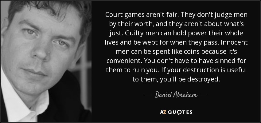 Court games aren't fair. They don't judge men by their worth, and they aren't about what's just. Guilty men can hold power their whole lives and be wept for when they pass. Innocent men can be spent like coins because it's convenient. You don't have to have sinned for them to ruin you. If your destruction is useful to them, you'll be destroyed. - Daniel Abraham
