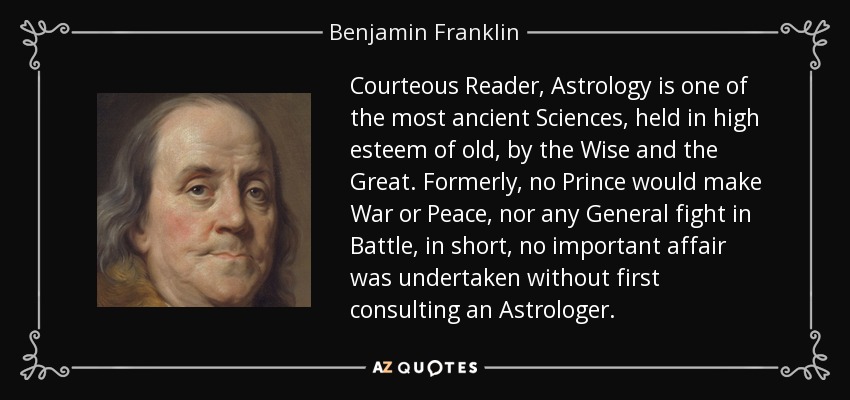 Courteous Reader, Astrology is one of the most ancient Sciences, held in high esteem of old, by the Wise and the Great. Formerly, no Prince would make War or Peace, nor any General fight in Battle, in short, no important affair was undertaken without first consulting an Astrologer. - Benjamin Franklin
