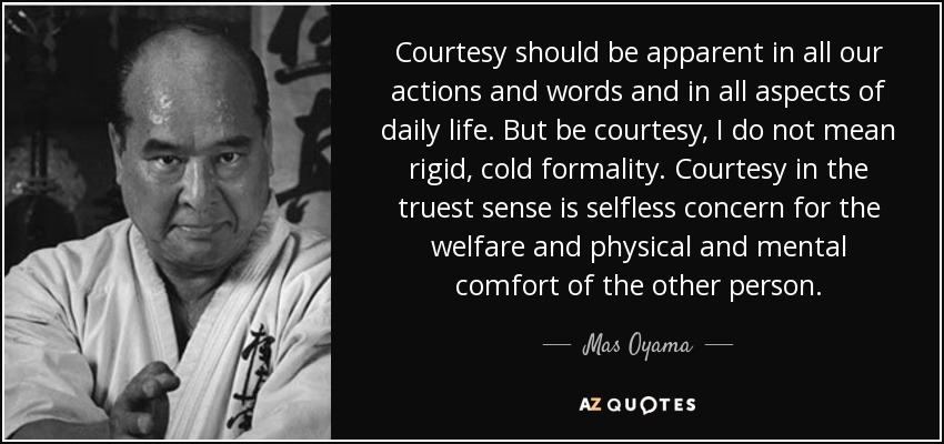 Courtesy should be apparent in all our actions and words and in all aspects of daily life. But be courtesy, I do not mean rigid, cold formality. Courtesy in the truest sense is selfless concern for the welfare and physical and mental comfort of the other person. - Mas Oyama