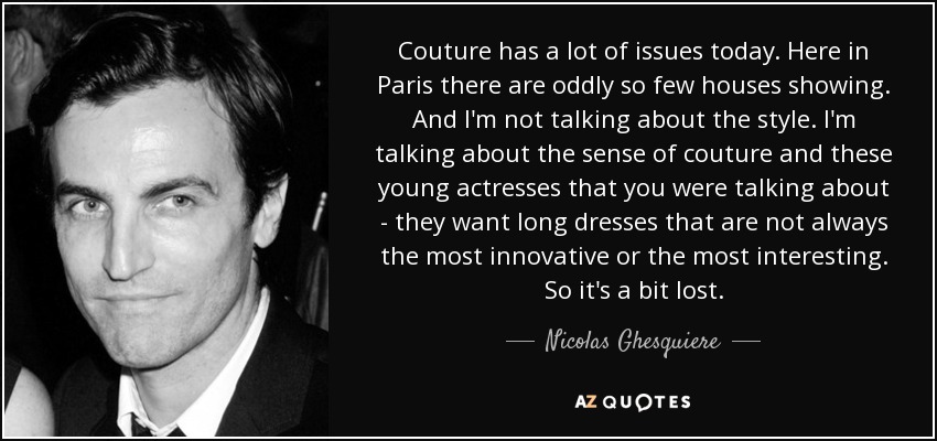 Couture has a lot of issues today. Here in Paris there are oddly so few houses showing. And I'm not talking about the style. I'm talking about the sense of couture and these young actresses that you were talking about - they want long dresses that are not always the most innovative or the most interesting. So it's a bit lost. - Nicolas Ghesquiere