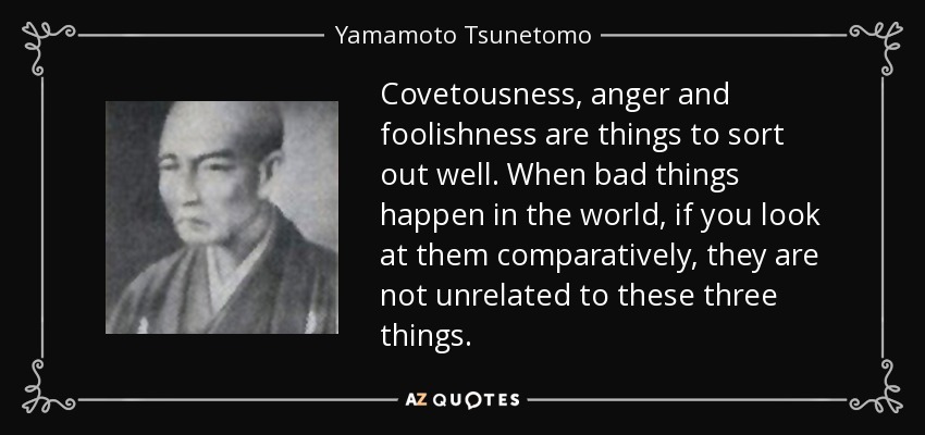 Covetousness, anger and foolishness are things to sort out well. When bad things happen in the world, if you look at them comparatively, they are not unrelated to these three things. - Yamamoto Tsunetomo