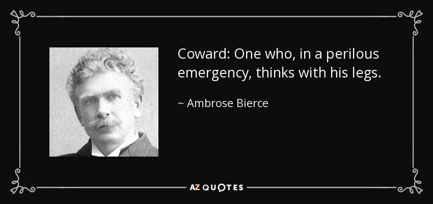 Coward: One who, in a perilous emergency, thinks with his legs. - Ambrose Bierce