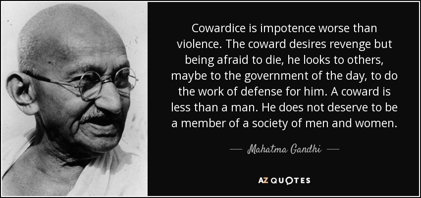Cowardice is impotence worse than violence. The coward desires revenge but being afraid to die, he looks to others, maybe to the government of the day, to do the work of defense for him. A coward is less than a man. He does not deserve to be a member of a society of men and women. - Mahatma Gandhi