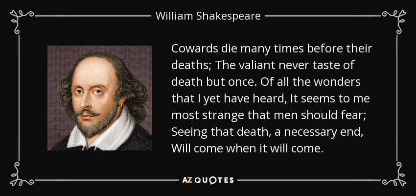 Cowards die many times before their deaths; The valiant never taste of death but once. Of all the wonders that I yet have heard, It seems to me most strange that men should fear; Seeing that death, a necessary end, Will come when it will come. - William Shakespeare