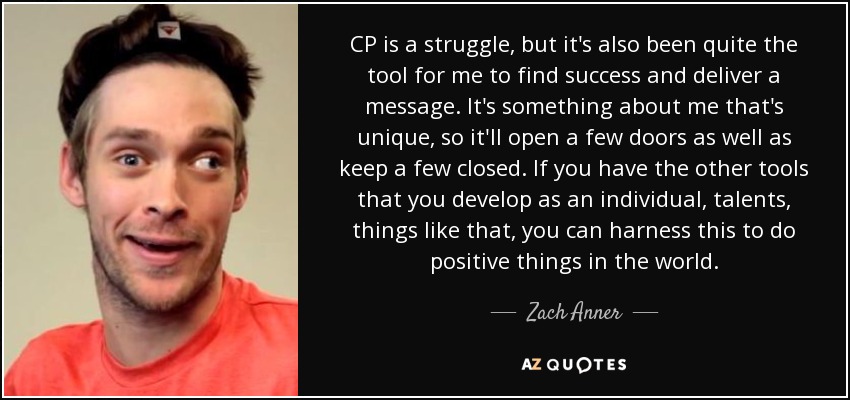 CP is a struggle, but it's also been quite the tool for me to find success and deliver a message. It's something about me that's unique, so it'll open a few doors as well as keep a few closed. If you have the other tools that you develop as an individual, talents, things like that, you can harness this to do positive things in the world. - Zach Anner